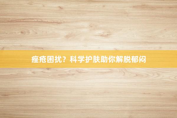 痤疮困扰？科学护肤助你解脱郁闷