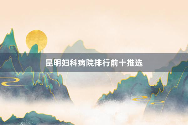 昆明妇科病院排行前十推选