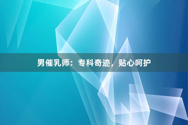 男催乳师：专科奇迹，贴心呵护