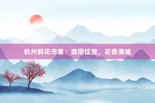 杭州鲜花市集：瑰丽绽放，花香满城
