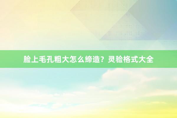 脸上毛孔粗大怎么缔造？灵验格式大全